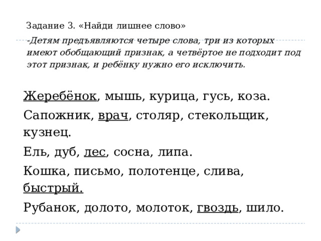 Задание 3. «Найди лишнее слово» -Детям предъявляются четыре слова, три из которых имеют обобщающий признак, а четвёртое не подходит под этот признак, и ребёнку нужно его исключить. Жеребёнок , мышь, курица, гусь, коза. Сапожник, врач , столяр, стекольщик, кузнец. Ель, дуб, лес , сосна, липа. Кошка, письмо, полотенце, слива, быстрый. Рубанок, долото, молоток, гвоздь , шило. 