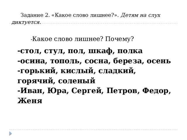 Задание 2. «Какое слово лишнее?». Детям на слух диктуется .  - Какое слово лишнее? Почему? -стол, стул, пол, шкаф, полка -осина, тополь, сосна, береза, осень -горький, кислый, сладкий, горячий, соленый -Иван, Юра, Сергей, Петров, Федор, Женя 