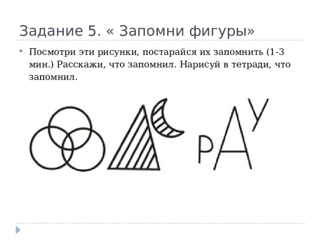 Задание 5. « Запомни фигуры» Посмотри эти рисунки, постарайся их запомнить (1-3 мин.) Расскажи, что запомнил. Нарисуй в тетради, что запомнил. 