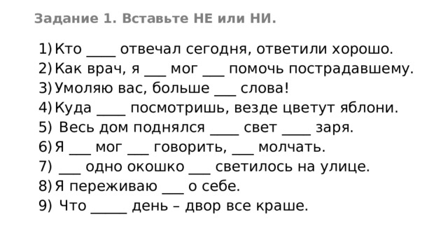 Задание 1. Вставьте НЕ или НИ. Кто ____ отвечал сегодня, ответили хорошо. Как врач, я ___ мог ___ помочь пострадавшему. Умоляю вас, больше ___ слова! Куда ____ посмотришь, везде цветут яблони.  Весь дом поднялся ____ свет ____ заря. Я ___ мог ___ говорить, ___ молчать.  ___ одно окошко ___ светилось на улице. Я переживаю ___ о себе.  Что _____ день – двор все краше. 