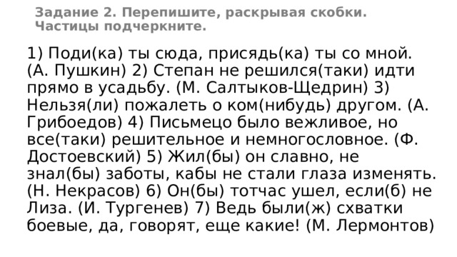 Задание 2. Перепишите, раскрывая скобки. Частицы подчеркните. 1) Поди(ка) ты сюда, присядь(ка) ты со мной. (А. Пушкин) 2) Степан не решился(таки) идти прямо в усадьбу. (М. Салтыков-Щедрин) 3) Нельзя(ли) пожалеть о ком(нибудь) другом. (А. Грибоедов) 4) Письмецо было вежливое, но все(таки) решительное и немногословное. (Ф. Достоевский) 5) Жил(бы) он славно, не знал(бы) заботы, кабы не стали глаза изменять. (Н. Некрасов) 6) Он(бы) тотчас ушел, если(б) не Лиза. (И. Тургенев) 7) Ведь были(ж) схватки боевые, да, говорят, еще какие! (М. Лермонтов) 