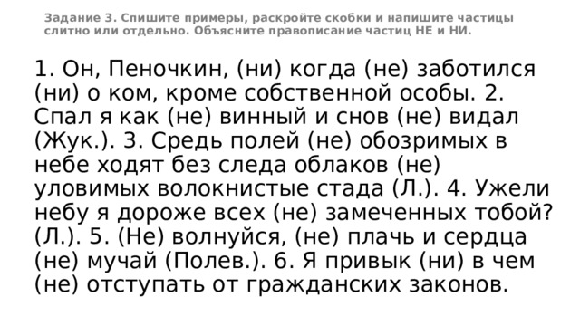 Задание 3. Спишите примеры, раскройте скобки и напишите частицы слитно или отдельно. Объясните правописание частиц НЕ и НИ. 1. Он, Пеночкин, (ни) когда (не) заботился (ни) о ком, кроме собственной особы. 2. Спал я как (не) винный и снов (не) видал (Жук.). 3. Средь полей (не) обозримых в небе ходят без следа облаков (не) уловимых волокнистые стада (Л.). 4. Ужели небу я дороже всех (не) замеченных тобой? (Л.). 5. (Не) волнуйся, (не) плачь и сердца (не) мучай (Полев.). 6. Я привык (ни) в чем (не) отступать от гражданских законов. 