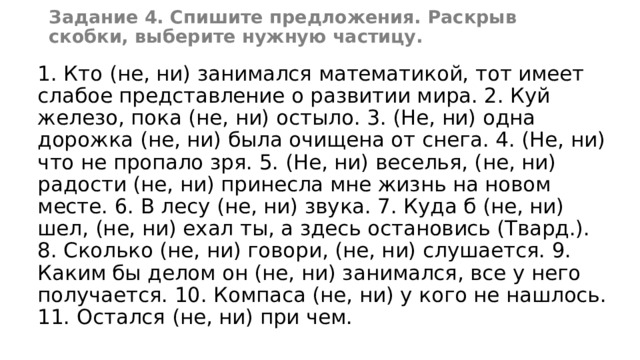 Задание 4. Спишите предложения. Раскрыв скобки, выберите нужную частицу. 1. Кто (не, ни) занимался математикой, тот имеет слабое представление о развитии мира. 2. Куй железо, пока (не, ни) остыло. 3. (Не, ни) одна дорожка (не, ни) была очищена от снега. 4. (Не, ни) что не пропало зря. 5. (Не, ни) веселья, (не, ни) радости (не, ни) принесла мне жизнь на новом месте. 6. В лесу (не, ни) звука. 7. Куда б (не, ни) шел, (не, ни) ехал ты, а здесь остановись (Твард.). 8. Сколько (не, ни) говори, (не, ни) слушается. 9. Каким бы делом он (не, ни) занимался, все у него получается. 10. Компаса (не, ни) у кого не нашлось. 11. Остался (не, ни) при чем. 