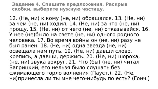 Задание 4. Спишите предложения. Раскрыв скобки, выберите нужную частицу. 12. (Не, ни) к кому (не, ни) обращался. 13. (Не, ни) за чем (не, ни) ходил. 14. (Не, ни) за что (не, ни) прощу. 15. (Не, ни) от чего (не, ни) отказывайся. 16. У нее (не)было на свете (не, ни) одного родного человека. 17. Во время войны он (не, ни) разу не был ранен. 18. (Не, ни) одна звезда (не, ни) освещала нам путь. 19. (Не, ни) давши слово, крепись, а давши, держись. 20. (Не, ни) шороха, (не, ни) звука вокруг. 21. Что (бы) (не, ни) читал Багрицкий, его нельзя было слушать без сжимающего горло волнения (Пауст.). 22. (Не, ни)принесла ли ты мне чего-нибудь по есть? (Гонч.) 