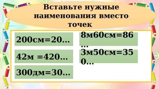 Вставьте нужные наименования вместо точек 200см=20… 8м60см=86… 42м =420… 3м50см=350… 300дм=30… 