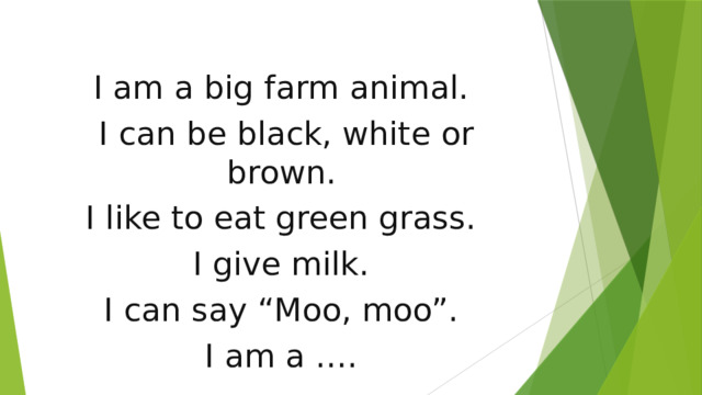 I am a big farm animal. I can be black, white or brown. I like to eat green grass. I give milk. I can say “Moo, moo”. I am a ….    