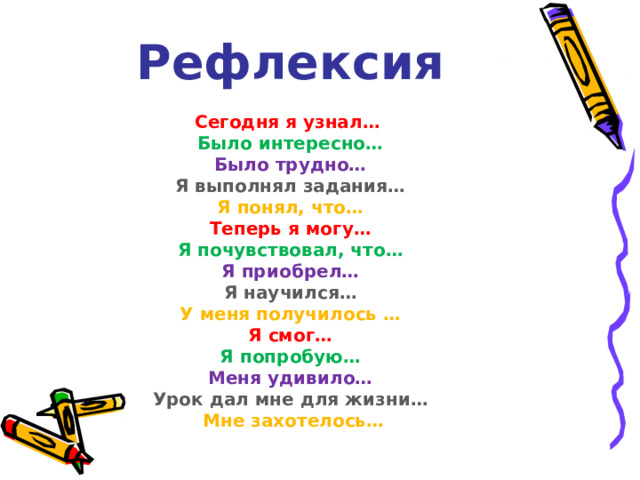       Рефлексия   Сегодня я узнал…   Было интересно…   Было трудно…   Я выполнял задания…   Я понял, что…  Теперь я могу…   Я почувствовал, что…  Я приобрел…  Я научился…   У меня получилось …  Я смог…   Я попробую…   Меня удивило…  Урок дал мне для жизни…   Мне захотелось…   