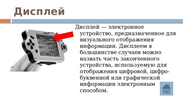 Дисплей Дисплей — электронное устройство, предназначенное для визуального отображения информации. Дисплеем в большинстве случаев можно назвать часть законченного устройства, используемую для отображения цифровой, цифро-буквенной или графической информации электронным способом. 