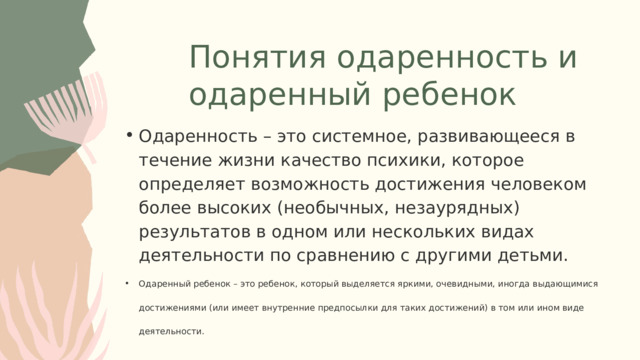 Понятия одаренность и одаренный ребенок Одаренность – это системное, развивающееся в течение жизни качество психики, которое определяет возможность достижения человеком более высоких (необычных, незаурядных) результатов в одном или нескольких видах деятельности по сравнению с другими детьми. Одаренный ребенок – это ребенок, который выделяется яркими, очевидными, иногда выдающимися достижениями (или имеет внутренние предпосылки для таких достижений) в том или ином виде деятельности. Одаренность – это системное, развивающееся в течение жизни качество психики, которое определяет возможность достижения человеком более высоких (необычных, незаурядных) результатов в одном или нескольких видах деятельности по сравнению с другими детьми. Одаренный ребенок – это ребенок, который выделяется яркими, очевидными, иногда выдающимися достижениями (или имеет внутренние предпосылки для таких достижений) в том или ином виде деятельности. 