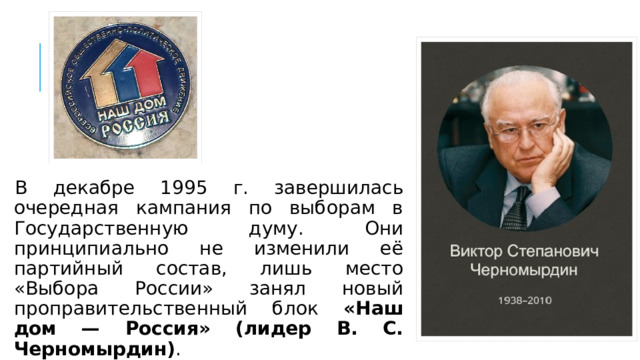 В декабре 1995 г. завершилась очередная кампания по выборам в Государственную думу. Они принципиально не изменили её партийный состав, лишь место «Выбора России» занял новый проправительственный блок «Наш дом — Россия» (лидер В. С. Черномырдин) . 