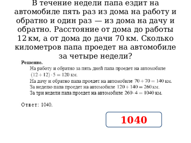 В течение недели папа ездит на автомобиле пять раз из дома на работу и обратно и один раз  — из дома на дачу и обратно. Расстояние от дома до работы 12 км, а от дома до дачи 70 км. Сколько километров папа проедет на автомобиле за четыре недели? 1040 