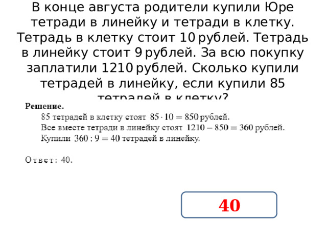 В конце августа родители купили Юре тетради в линейку и тетради в клетку. Тетрадь в клетку стоит 10 рублей. Тетрадь в линейку стоит 9 рублей. За всю покупку заплатили 1210 рублей. Сколько купили тетрадей в линейку, если купили 85 тетрадей в клетку? 40 