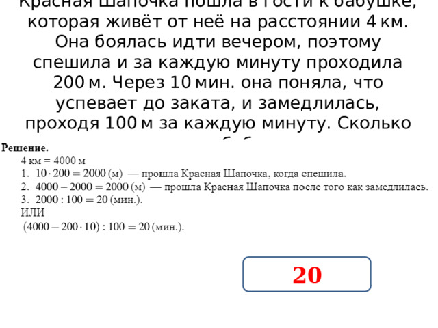Красная Шапочка пошла в гости к бабушке, которая живёт от неё на расстоянии 4 км. Она боялась идти вечером, поэтому спешила и за каждую минуту проходила 200 м. Через 10 мин. она поняла, что успевает до заката, и замедлилась, проходя 100 м за каждую минуту. Сколько времени она шла до бабушки после того как замедлилась? 20 