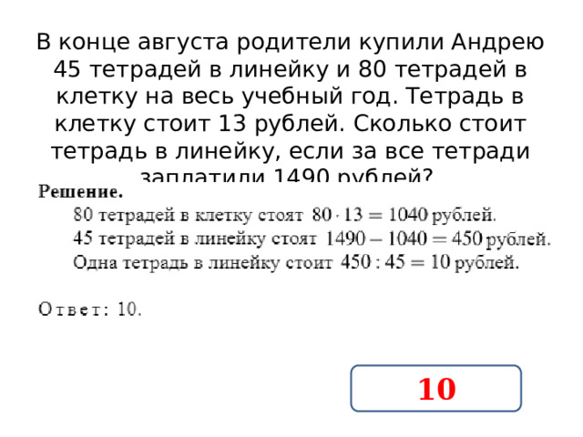 В конце августа родители купили Андрею 45 тетрадей в линейку и 80 тетрадей в клетку на весь учебный год. Тетрадь в клетку стоит 13 рублей. Сколько стоит тетрадь в линейку, если за все тетради заплатили 1490 рублей?  10 