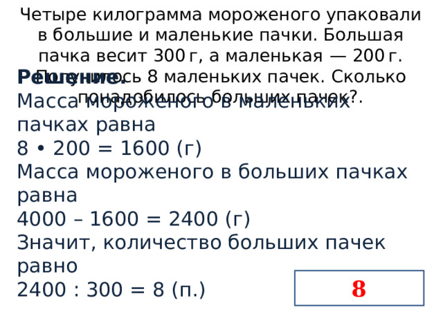 Четыре килограмма мороженого упаковали в большие и маленькие пачки. Большая пачка весит 300 г, а маленькая  — 200 г. Получилось 8 маленьких пачек. Сколько понадобилось больших пачек?. Решение. Масса мороженого в маленьких пачках равна   8 • 200 = 1600 (г) Масса мороженого в больших пачках равна 4000 – 1600 = 2400 (г) Значит, количество больших пачек равно 2400 : 300 = 8 (п.)    8 