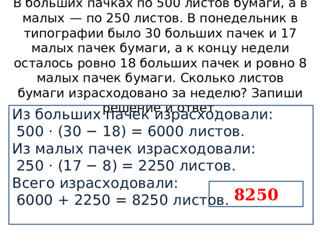 В больших пачках по 500 листов бумаги, а в малых  — по 250 листов. В понедельник в типографии было 30 больших пачек и 17 малых пачек бумаги, а к концу недели осталось ровно 18 больших пачек и ровно 8 малых пачек бумаги. Сколько листов бумаги израсходовано за неделю? Запиши решение и ответ. Из больших пачек израсходовали:   500 · (30 − 18) = 6000 листов. Из малых пачек израсходовали:   250 · (17 − 8) = 2250 листов. Всего израсходовали:   6000 + 2250 = 8250 листов.   8250 