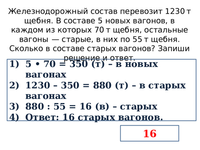 Железнодорожный состав перевозит 1230 т щебня. В составе 5 новых вагонов, в каждом из которых 70 т щебня, остальные вагоны  — старые, в них по 55 т щебня. Сколько в составе старых вагонов? Запиши решение и ответ. 5 • 70 = 350 (т) – в новых вагонах 1230 – 350 = 880 (т) – в старых вагонах 880 : 55 = 16 (в) – старых Ответ: 16 старых вагонов. 16 