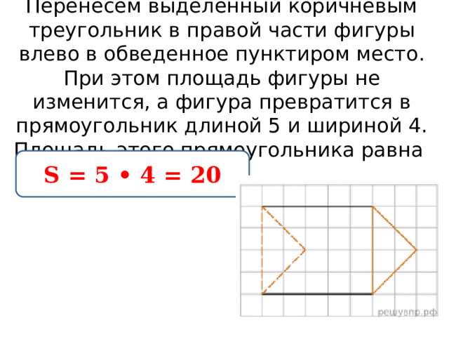 Перенесем выделенный коричневым треугольник в правой части фигуры влево в обведенное пунктиром место. При этом площадь фигуры не изменится, а фигура превратится в прямоугольник длиной 5 и шириной 4. Площадь этого прямоугольника равна  S = 5 • 4 = 20 