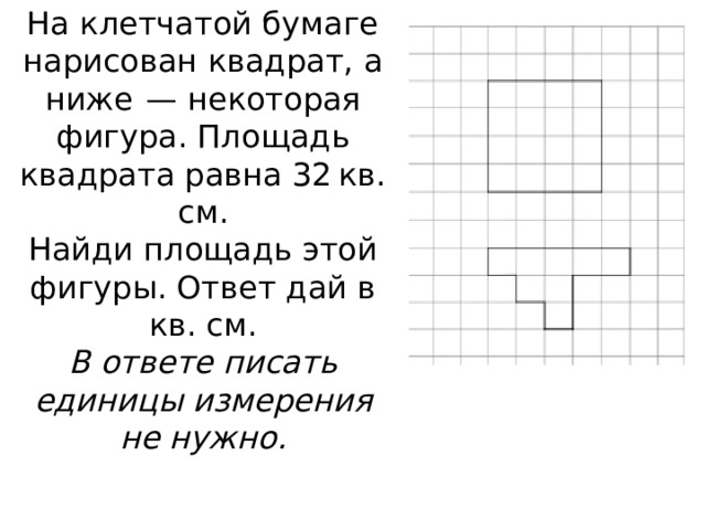 На клетчатой бумаге нарисован квадрат, а ниже  — некоторая фигура. Площадь квадрата равна 32 кв. см.  Найди площадь этой фигуры. Ответ дай в кв. см.  В ответе писать единицы измерения не нужно. 