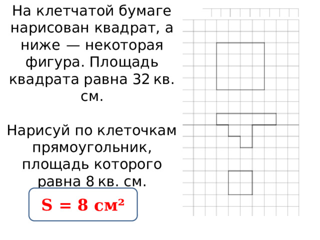 На клетчатой бумаге нарисован квадрат, а ниже  — некоторая фигура. Площадь квадрата равна 32 кв. см.     Нарисуй по клеточкам прямоугольник, площадь которого равна 8 кв. см.   S = 8 см² 