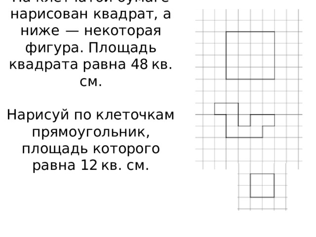 На клетчатой бумаге нарисован квадрат, а ниже  — некоторая фигура. Площадь квадрата равна 48 кв. см.     Нарисуй по клеточкам прямоугольник, площадь которого равна 12 кв. см.         