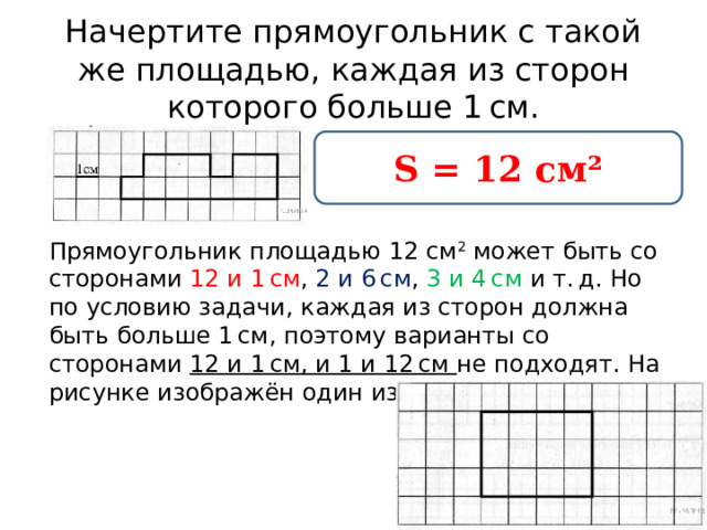 Начертите прямоугольник с такой же площадью, каждая из сторон которого больше 1 см. S = 12 см² Прямоугольник площадью 12 см 2  может быть со сторонами 12 и 1 см , 2 и 6 см , 3 и 4 см и т. д. Но по условию задачи, каждая из сторон должна быть больше 1 см, поэтому варианты со сторонами 12 и 1 см, и 1 и 12 см не подходят. На рисунке изображён один из вариантов: 