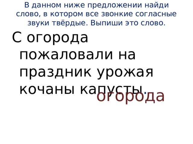 В данном ниже предложении найди слово, в котором все звонкие согласные звуки твёрдые. Выпиши это слово.   С огорода пожаловали на праздник урожая кочаны капусты . огорода 