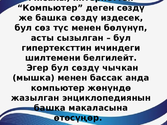 Мисалы, интернеттен “Компьютер” деген сөздү же башка сөздү издесек, бул сөз түс менен бөлүнүп, асты сызылган – бул гипертексттин ичиндеги шилтемени белгилейт.  Эгер бул сөздү чычкан (мышка) менен бассак анда компьютер жөнүндө жазылган энциклопедиянын башка макаласына өтөсүңөр. 