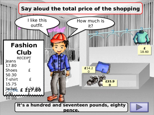 Say aloud the total price of the shopping I like this outfit. How much is it? Fashion Club RECEIPT £ 18.60 Jeans £ 17.80 Shoes £ 50.30 T-shirt £ 15.75 J acket £ 23.95 C ap £ 10.00 £ 14.20 £ 35.90 £ 117.80 It’s a hundred and seventeen pounds, eighty pence. CHECK 