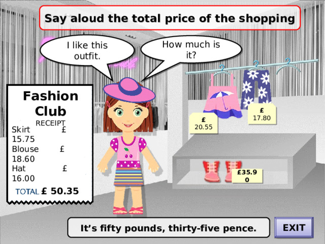 Say aloud the total price of the shopping I like this outfit. How much is it? Fashion Club RECEIPT £ 17.80 £ 20.55 Skirt £ 15.75 Blouse £ 18.60 Hat £ 16.00 £ 35.90 £ 50.35 EXIT It’s fifty pounds, thirty-five pence. CHECK 