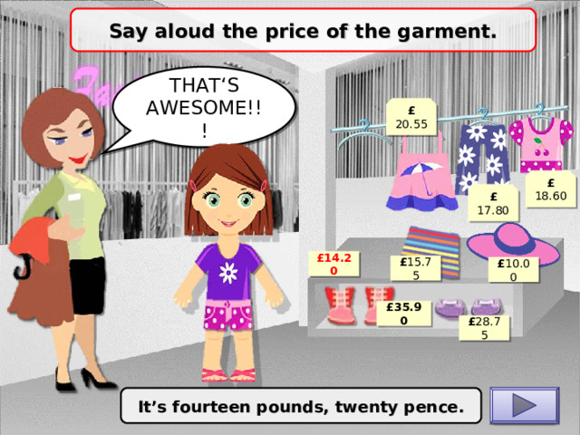 Say aloud the price of the garment. THAT‘S AWESOME!!! £ 20.55 £ 18.60 £ 17.80 £ 14.20 £ 15.75 £ 10.00 £ 35.90 £ 28.75 It’s fourteen pounds, twenty pence. CHECK 