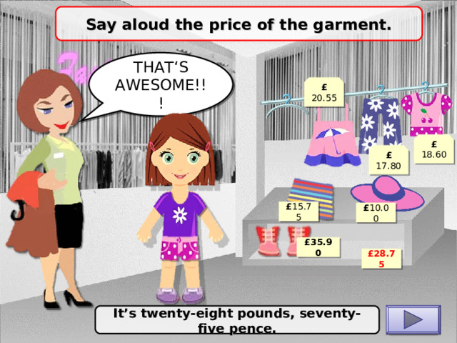 Say aloud the price of the garment. THAT‘S AWESOME!!! £ 20.55 £ 18.60 £ 17.80 £ 15.75 £ 10.00 £ 35.90 £ 28.75 It’s twenty-eight pounds, seventy-five pence. CHECK 