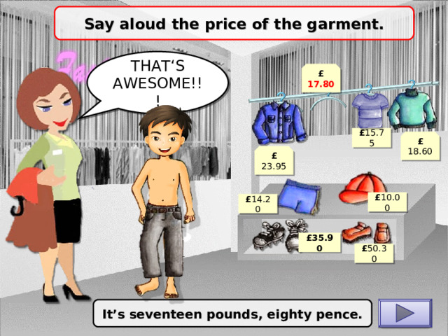 Say aloud the price of the garment. THAT‘S AWESOME!!! £ 17.80 £ 15.75 £ 18.60 £ 23.95 £ 10.00 £ 14.20 £ 35.90 £ 50.30 It’s seventeen pounds, eighty pence. CHECK 