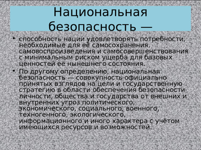 Национальная безопасность — способность нации удовлетворять потребности, необходимые для её самосохранения, самовоспроизведения и самосовершенствования с минимальным риском ущерба для базовых ценностей её нынешнего состояния. По другому определению, национальная безопасность — совокупность официально принятых взглядов на цели и государственную стратегию в области обеспечения безопасности личности, общества и государства от внешних и внутренних угроз политического, экономического, социального, военного, техногенного, экологического, информационного и иного характера с учётом имеющихся ресурсов и возможностей.  