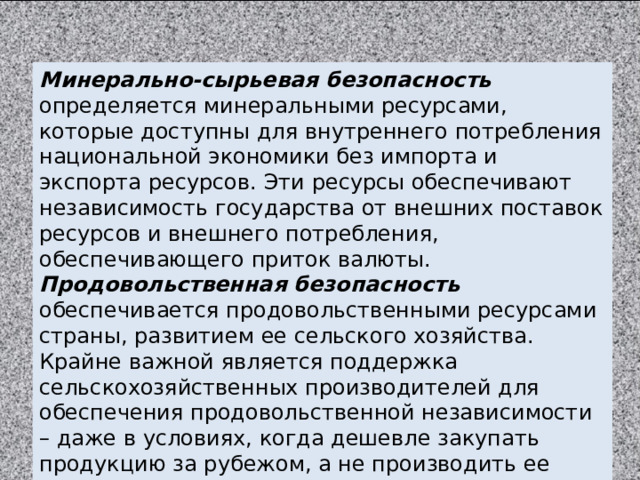 Минерально-сырьевая безопасность определяется минеральными ресурсами, которые доступны для внутреннего потребления национальной экономики без импорта и экспорта ресурсов. Эти ресурсы обеспечивают независимость государства от внешних поставок ресурсов и внешнего потребления, обеспечивающего приток валюты. Продовольственная безопасность обеспечивается продовольственными ресурсами страны, развитием ее сельского хозяйства. Крайне важной является поддержка сельскохозяйственных производителей для обеспечения продовольственной независимости – даже в условиях, когда дешевле закупать продукцию за рубежом, а не производить ее самостоятельно. 