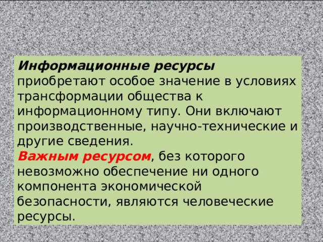 Информационные ресурсы приобретают особое значение в условиях трансформации общества к информационному типу. Они включают производственные, научно-технические и другие сведения. Важным ресурсом , без которого невозможно обеспечение ни одного компонента экономической безопасности, являются человеческие ресурсы. 