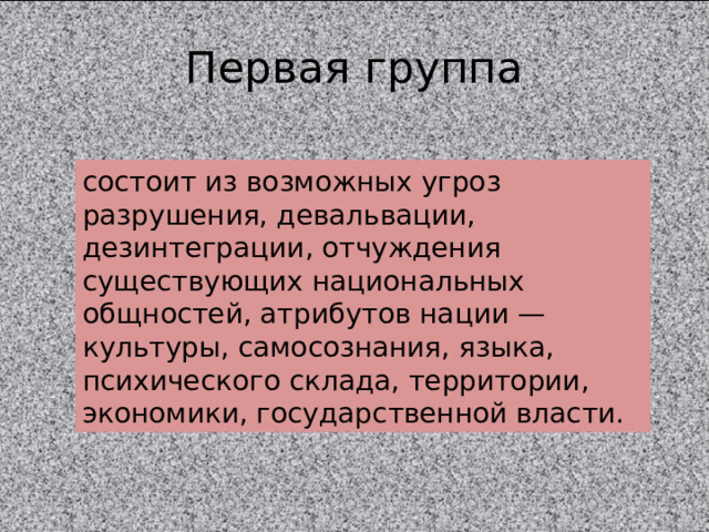 Первая группа состоит из возможных угроз разрушения, девальвации, дезинтеграции, отчуждения существующих национальных общностей, атрибутов нации — культуры, самосознания, языка, психического склада, территории, экономики, государственной власти. 