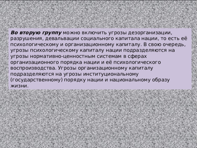 Во вторую группу можно включить угрозы дезорганизации, разрушения, девальвации социального капитала нации, то есть её психологическому и организационному капиталу. В свою очередь, угрозы психологическому капиталу нации подразделяются на угрозы нормативно-ценностным системам в сферах организационного порядка нации и её психологического воспроизводства. Угрозы организационному капиталу подразделяются на угрозы институциональному (государственному) порядку нации и национальному образу жизни. 