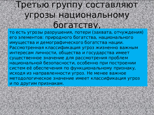 Третью группу составляют угрозы национальному богатству, то есть угрозы разрушения, потери (захвата, отчуждения) его элементов: природного богатства, национального имущества и демографического богатства нации. Рассмотренная классификация угроз жизненно важным интересам личности, общества и государства имеет существенное значение для рассмотрения проблем национальной безопасности, особенно при построении систем её обеспечения по функциональному признаку, исходя из направленности угроз. Не менее важное методологическое значение имеет классификация угроз и по другим признакам. 