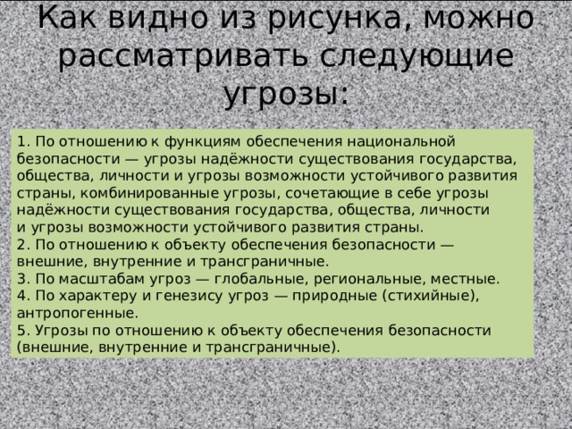 Как видно из рисунка, можно рассматривать следующие угрозы: 1. По отношению к функциям обеспечения национальной безопасности — угрозы надёжности существования государства, общества, личности и угрозы возможности устойчивого развития страны, комбинированные угрозы, сочетающие в себе угрозы надёжности существования государства, общества, личности и угрозы возможности устойчивого развития страны. 2. По отношению к объекту обеспечения безопасности — внешние, внутренние и трансграничные. 3. По масштабам угроз — глобальные, региональные, местные. 4. По характеру и генезису угроз — природные (стихийные), антропогенные. 5. Угрозы по отношению к объекту обеспечения безопасности (внешние, внутренние и трансграничные). 