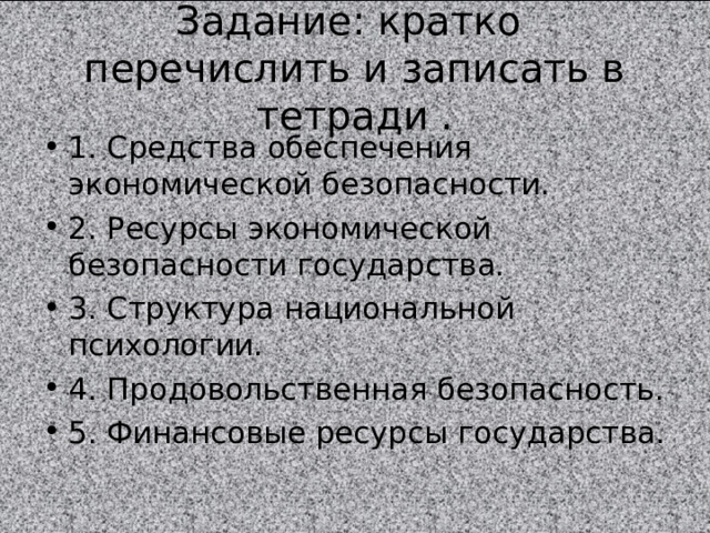 Задание: кратко перечислить и записать в тетради . 1. Средства обеспечения экономической безопасности. 2. Ресурсы экономической безопасности государства. 3. Структура национальной психологии. 4. Продовольственная безопасность. 5. Финансовые ресурсы государства. 