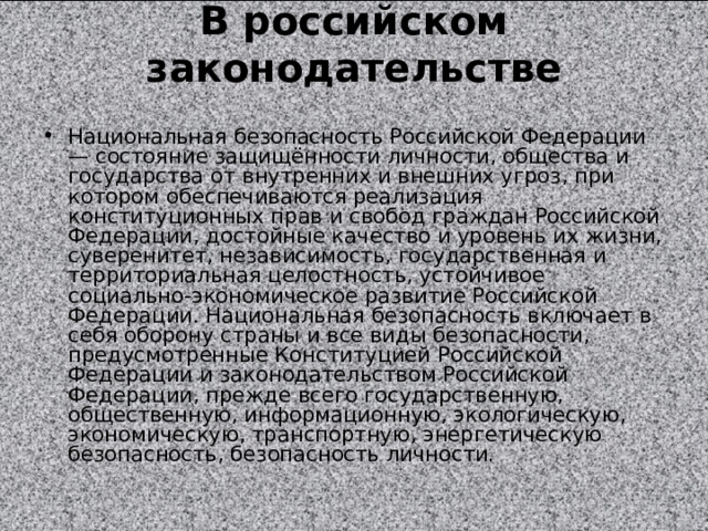 В российском законодательстве   Национальная безопасность Российской Федерации — состояние защищённости личности, общества и государства от внутренних и внешних угроз, при котором обеспечиваются реализация конституционных прав и свобод граждан Российской Федерации, достойные качество и уровень их жизни, суверенитет, независимость, государственная и территориальная целостность, устойчивое социально-экономическое развитие Российской Федерации. Национальная безопасность включает в себя оборону страны и все виды безопасности, предусмотренные Конституцией Российской Федерации и законодательством Российской Федерации, прежде всего государственную, общественную, информационную, экологическую, экономическую, транспортную, энергетическую безопасность, безопасность личности. 