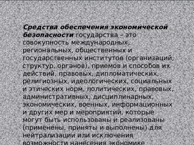 Средства обеспечения экономической безопасности государства – это совокупность международных, региональных, общественных и государственных институтов (организаций, структур, органов), приемов и способов их действий, правовых, дипломатических, религиозных, идеологических, социальных и этических норм, политических, правовых, административных, дисцип­линарных, экономических, военных, информационных и других мер и мероприятий, которые могут быть использованы и реализованы (применены, приняты и выполнены) для нейтрализации или исключения возможности нанесения экономике государства ущерба. 