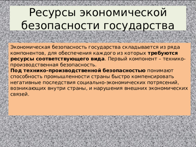 Ресурсы экономической безопасности государства Экономическая безопасность государства складывается из ряда компонентов, для обеспечения каждого из которых требуются ресурсы соответствующего вида . Первый компонент – технико-производственная безопасность. Под технико-производственной безопасностью понимают способность промышленности страны быстро компенсировать негативные последствия социально-экономических потрясений, возникающих внутри страны, и нарушения внешних экономических связей. 