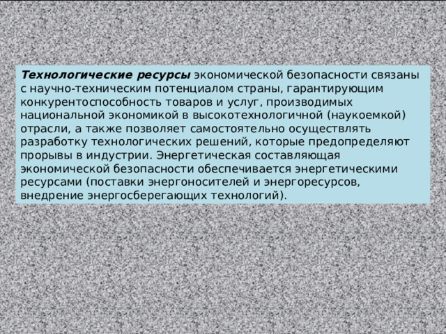 Технологические ресурсы экономической безопасности связаны с научно-техническим потенциалом страны, гарантирующим конкурентоспособность товаров и услуг, производимых национальной экономикой в высокотехнологичной (наукоемкой) отрасли, а также позволяет самостоятельно осуществлять разработку технологических решений, которые предопределяют прорывы в индустрии. Энергетическая составляющая экономической безопасности обеспечивается энергетическими ресурсами (поставки энергоносителей и энергоресурсов, внедрение энергосберегающих технологий). 