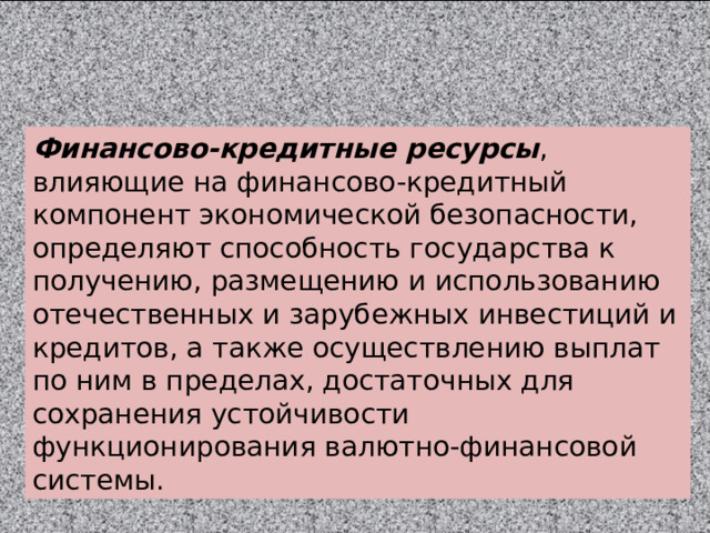 Финансово-кредитные ресурсы , влияющие на финансово-кредитный компонент экономической безопасности, определяют способность государства к получению, размещению и использованию отечественных и зарубежных инвестиций и кредитов, а также осуществлению выплат по ним в пределах, достаточных для сохранения устойчивости функционирования валютно-финансовой системы. 