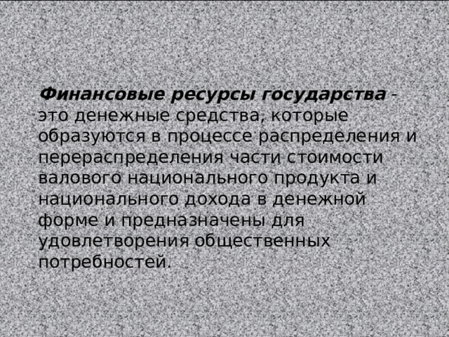 Финансовые ресурсы государства  - это денежные средства, которые образуются в процессе распределения и перераспределения части стоимости валового национального продукта и национального дохода в денежной форме и предназначены для удовлетворения общественных потребностей. 