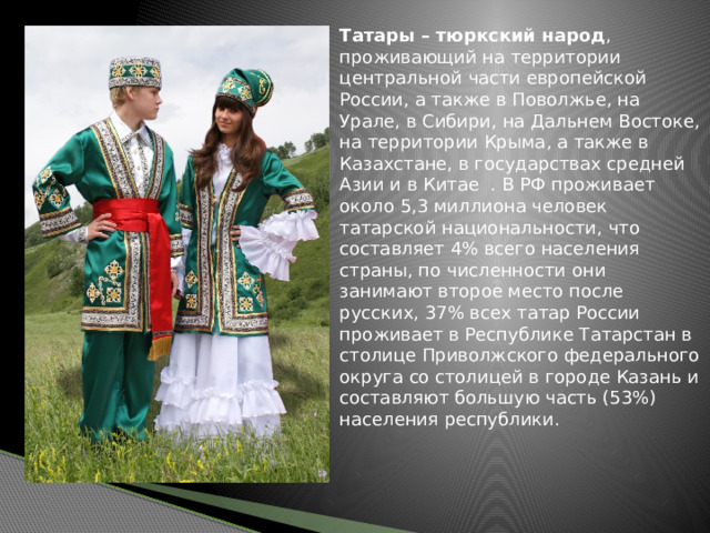 Татары – тюркский народ , проживающий на территории центральной части европейской России, а также в Поволжье, на Урале, в Сибири, на Дальнем Востоке, на территории Крыма, а также в Казахстане, в государствах средней Азии и в Китае . В РФ проживает около 5,3 миллиона человек татарской национальности, что составляет 4% всего населения страны, по численности они занимают второе место после русских, 37% всех татар России проживает в Республике Татарстан в столице Приволжского федерального округа со столицей в городе Казань и составляют большую часть (53%) населения республики. 