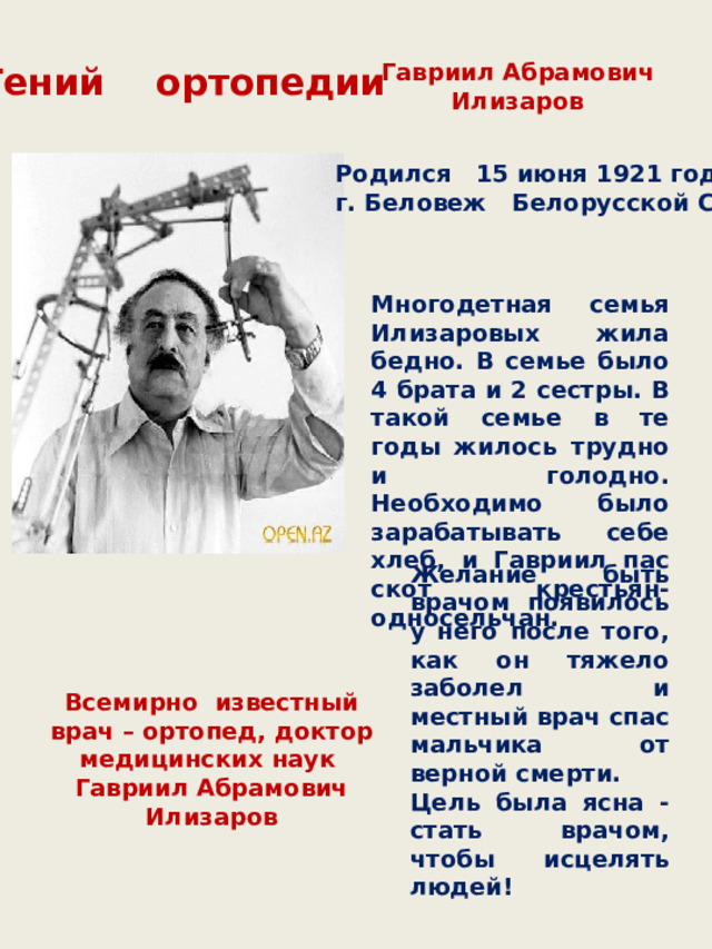 Гавриил Абрамович Илизаров Гений ортопедии Родился 15 июня 1921 года г. Беловеж Белорусской ССР    Многодетная семья Илизаровых жила бедно. В семье было 4 брата и 2 сестры. В такой семье в те годы жилось трудно и голодно. Необходимо было зарабатывать себе хлеб, и Гавриил пас скот крестьян-односельчан. Желание быть врачом появилось у него после того, как он тяжело заболел и местный врач спас мальчика от верной смерти. Цель была ясна - стать врачом, чтобы исцелять людей! Всемирно известный врач – ортопед, доктор медицинских наук Гавриил Абрамович Илизаров 