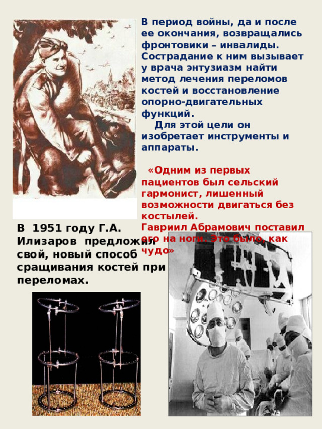 В период войны, да и после ее окончания, возвращались фронтовики – инвалиды. Сострадание к ним вызывает у врача энтузиазм найти метод лечения переломов костей и восстановление опорно-двигательных функций.  Для этой цели он изобретает инструменты и аппараты.   «Одним из первых пациентов был сельский гармонист, лишенный возможности двигаться без костылей. Гавриил Абрамович поставил его на ноги. Это было, как чудо» В 1951 году Г.А. Илизаров предложил свой, новый способ сращивания костей при переломах. 